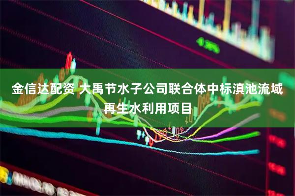 金信达配资 大禹节水子公司联合体中标滇池流域再生水利用项目