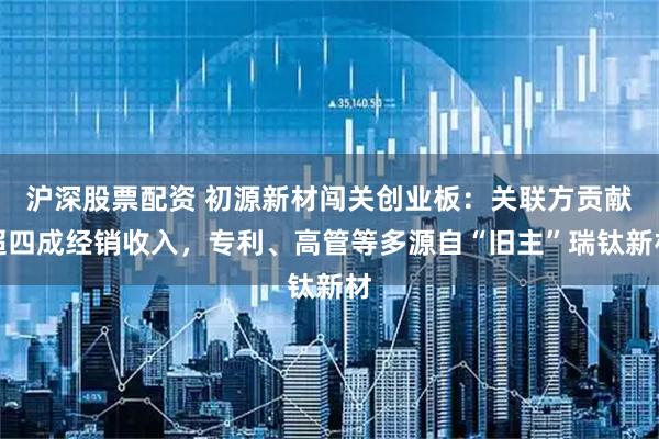 沪深股票配资 初源新材闯关创业板：关联方贡献超四成经销收入，专利、高管等多源自“旧主”瑞钛新材