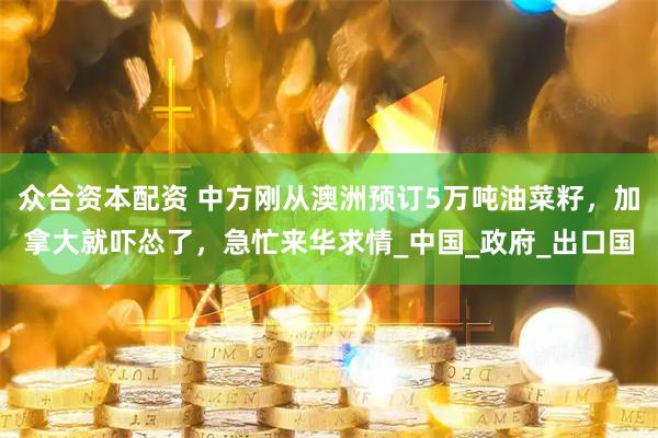 众合资本配资 中方刚从澳洲预订5万吨油菜籽，加拿大就吓怂了，急忙来华求情_中国_政府_出口国