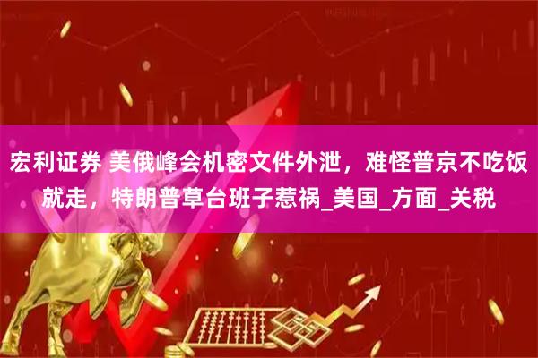 宏利证券 美俄峰会机密文件外泄，难怪普京不吃饭就走，特朗普草台班子惹祸_美国_方面_关税