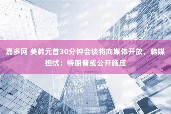 嘉多网 美韩元首30分钟会谈将向媒体开放，韩媒担忧：特朗普或公开施压