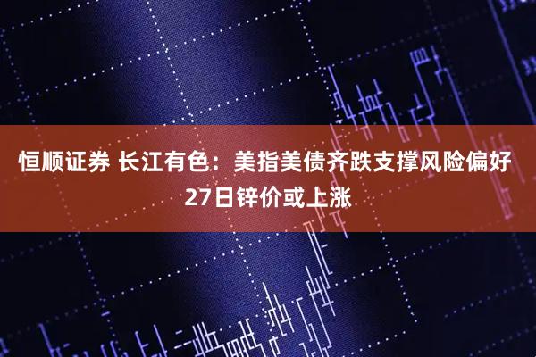 恒顺证券 长江有色：美指美债齐跌支撑风险偏好 27日锌价或上涨