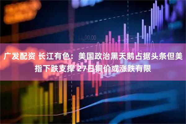 广发配资 长江有色：美国政治黑天鹅占据头条但美指下跌支撑 27日铜价或涨跌有限