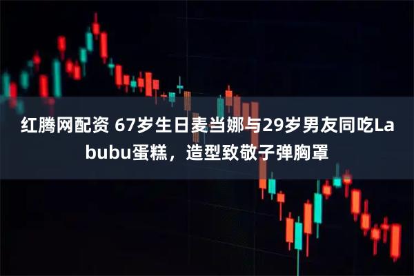 红腾网配资 67岁生日麦当娜与29岁男友同吃Labubu蛋糕，造型致敬子弹胸罩