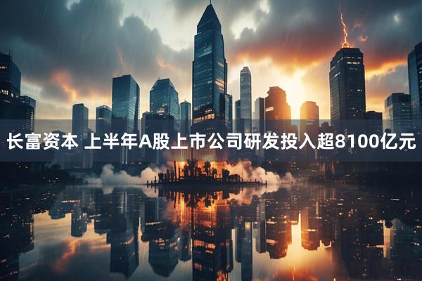长富资本 上半年A股上市公司研发投入超8100亿元