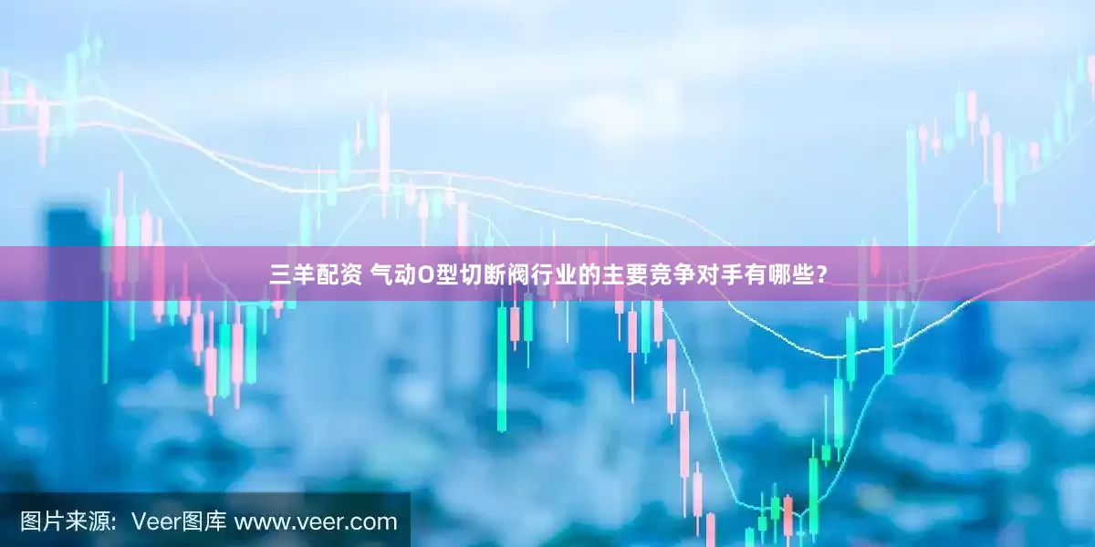 三羊配资 气动O型切断阀行业的主要竞争对手有哪些？