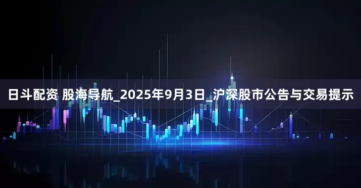 日斗配资 股海导航_2025年9月3日_沪深股市公告与交易提示
