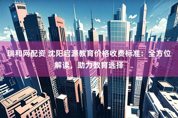 瑞和网配资 沈阳启源教育价格收费标准：全方位解读，助力教育选择