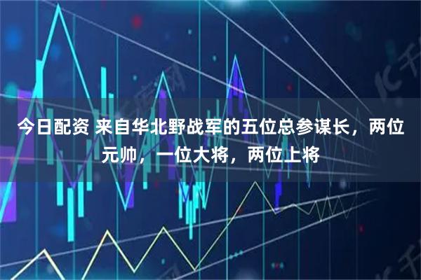 今日配资 来自华北野战军的五位总参谋长，两位元帅，一位大将，两位上将