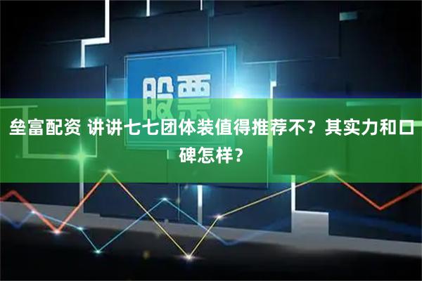 垒富配资 讲讲七七团体装值得推荐不？其实力和口碑怎样？