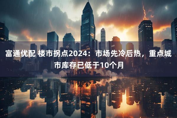 富通优配 楼市拐点2024:市场先冷后热,重点城市库存已低于10个月