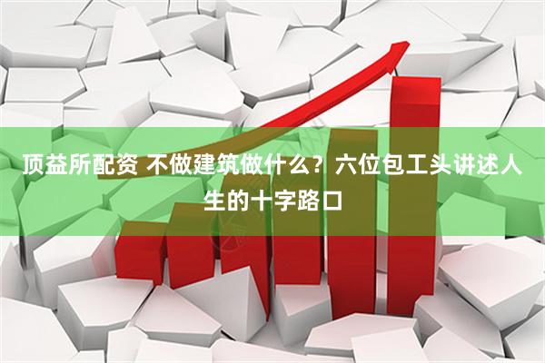 顶益所配资 不做建筑做什么?六位包工头讲述人生的十字路口