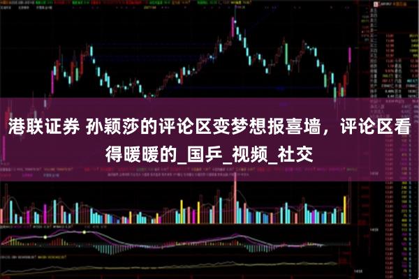 港联证券 孙颖莎的评论区变梦想报喜墙，评论区看得暖暖的_国乒_视频_社交