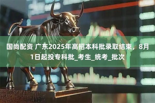 国尚配资 广东2025年高招本科批录取结束，8月1日起投专科批_考生_统考_批次