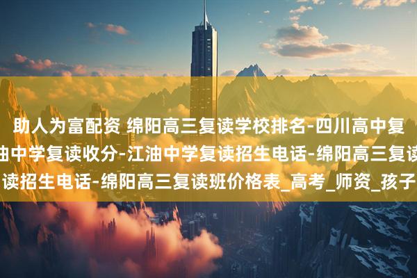 助人为富配资 绵阳高三复读学校排名-四川高中复读最好的学校排名-江油中学复读收分-江油中学复读招生电话-绵阳高三复读班价格表_高考_师资_孩子