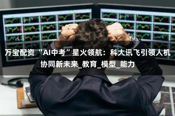 万宝配资 “AI中考”星火领航：科大讯飞引领人机协同新未来_教育_模型_能力