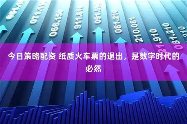 今日策略配资 纸质火车票的退出，是数字时代的必然