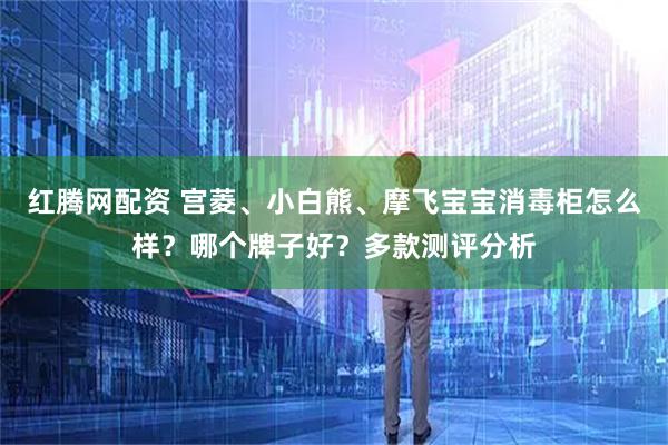 红腾网配资 宫菱、小白熊、摩飞宝宝消毒柜怎么样？哪个牌子好？多款测评分析