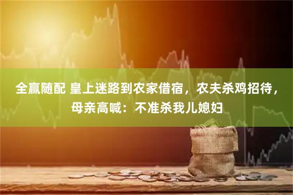 全赢随配 皇上迷路到农家借宿,农夫杀鸡招待,母亲高喊:不准杀我儿媳妇