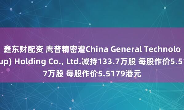 鑫东财配资 鹰普精密遭China General Technology(Group) Holding Co., Ltd.减持133.7万股 每股作价5.5179港元