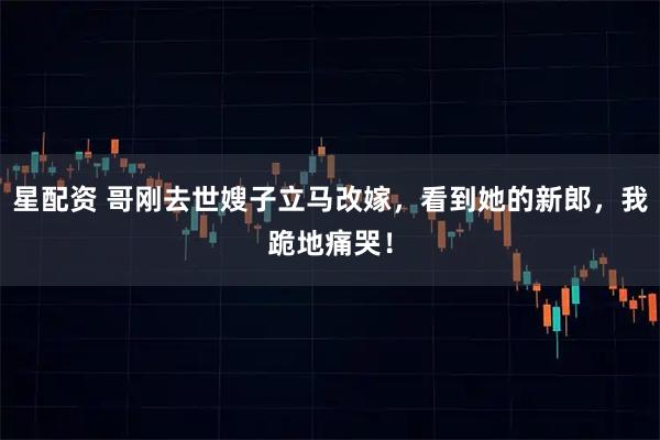 星配资 哥刚去世嫂子立马改嫁,看到她的新郎,我跪地痛哭!