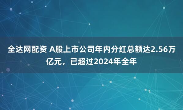 全达网配资 A股上市公司年内分红总额达2.56万亿元，已超过2024年全年