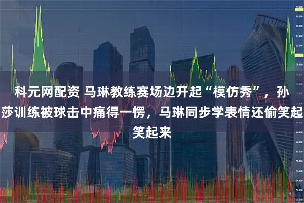 科元网配资 马琳教练赛场边开起“模仿秀”，孙颖莎训练被球击中痛得一愣，马琳同步学表情还偷笑起来
