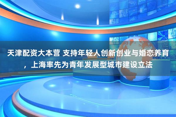 天津配资大本营 支持年轻人创新创业与婚恋养育，上海率先为青年发展型城市建设立法