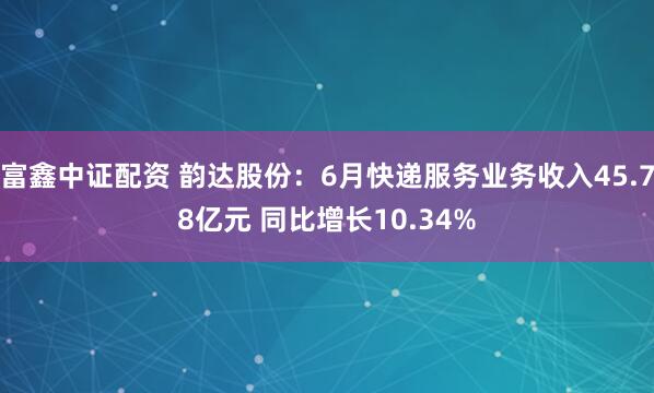 富鑫中证配资 韵达股份：6月快递服务业务收入45.78亿元 同比增长10.34%